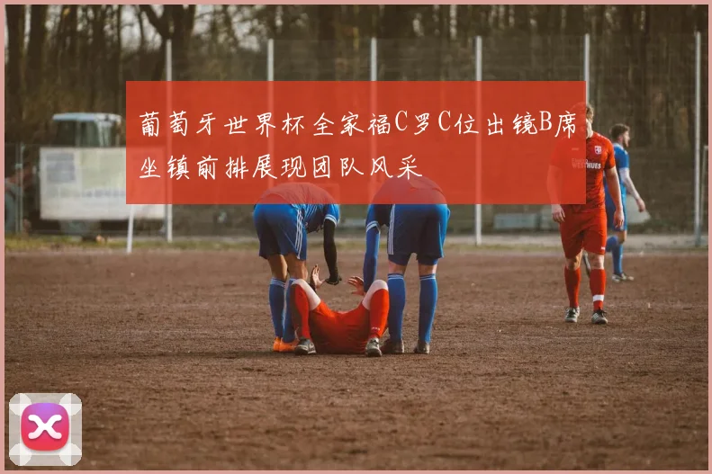 葡萄牙世界杯全家福C罗C位出镜B席坐镇前排展现团队风采