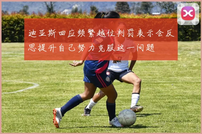迪亚斯回应频繁越位判罚表示会反思提升自己努力克服这一问题