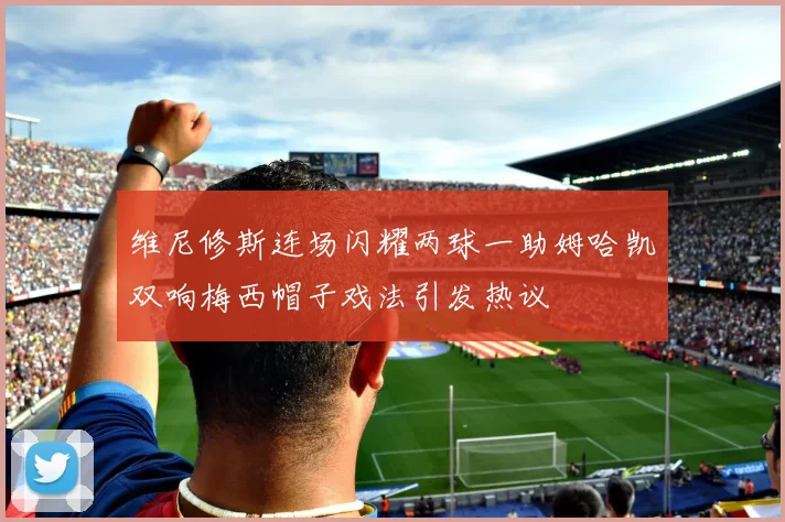 维尼修斯连场闪耀两球一助姆哈凯双响梅西帽子戏法引发热议
