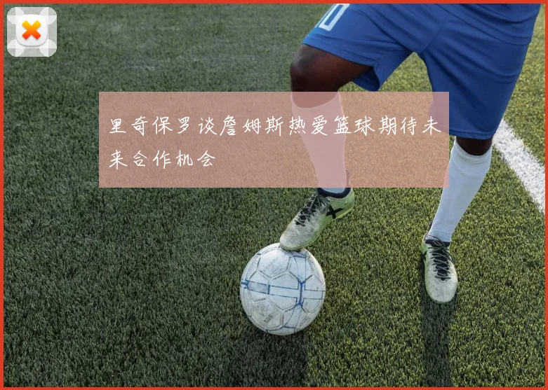 里奇保罗谈詹姆斯热爱篮球期待未来合作机会