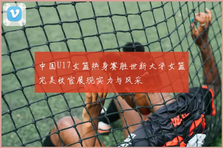 中国U17女篮热身赛胜世新大学女篮完美收官展现实力与风采