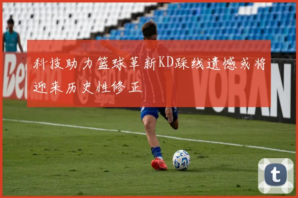 科技助力篮球革新KD踩线遗憾或将迎来历史性修正