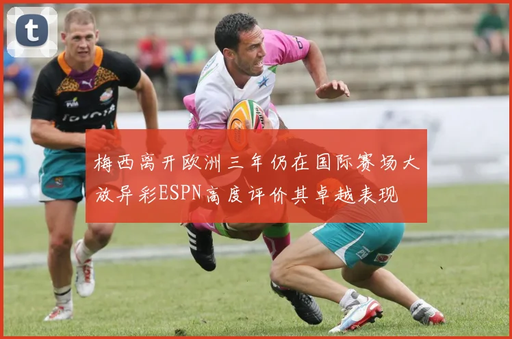 梅西离开欧洲三年仍在国际赛场大放异彩ESPN高度评价其卓越表现