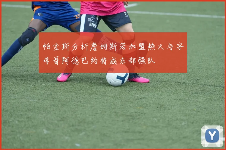 帕金斯分析詹姆斯若加盟热火与字母哥阿德巴约将成东部强队