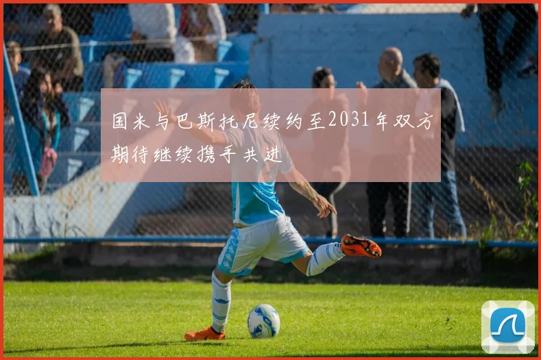国米与巴斯托尼续约至2031年双方期待继续携手共进