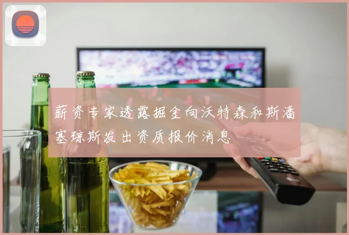 薪资专家透露掘金向沃特森和斯潘塞琼斯发出资质报价消息