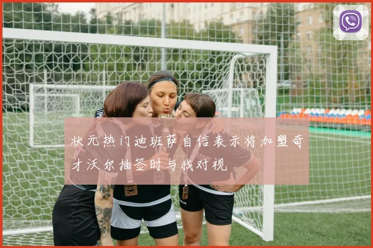 状元热门迪班萨自信表示将加盟奇才沃尔抽签时与我对视