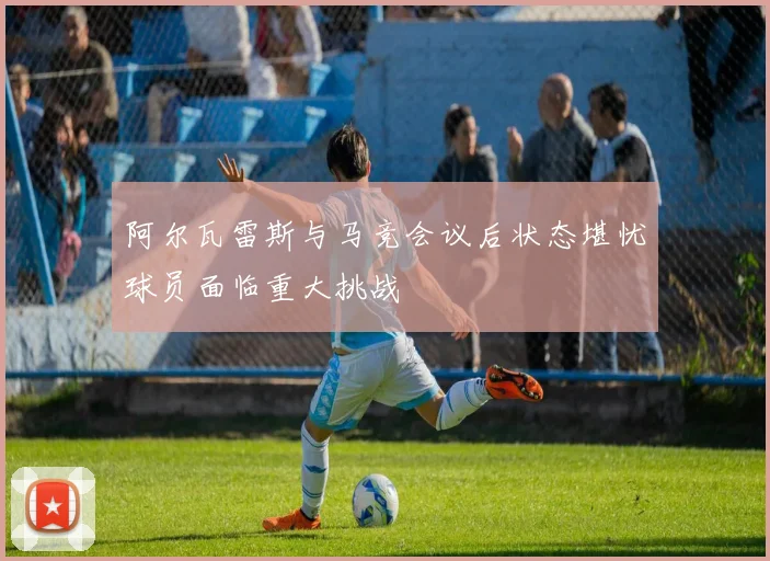 阿尔瓦雷斯与马竞会议后状态堪忧球员面临重大挑战