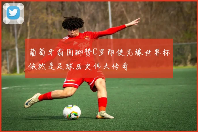 葡萄牙前国脚赞C罗即使无缘世界杯依然是足球历史伟大传奇