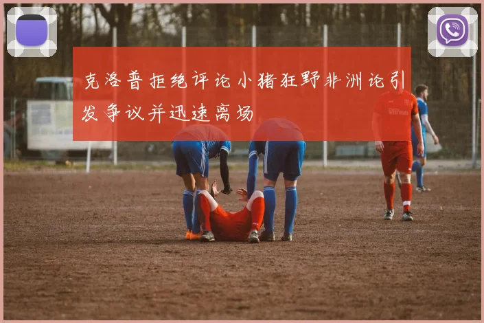 克洛普拒绝评论小猪狂野非洲论引发争议并迅速离场