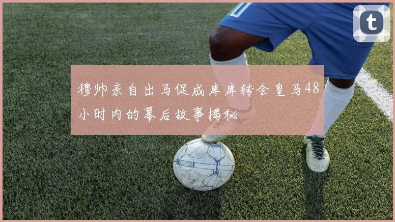 穆帅亲自出马促成库库转会皇马48小时内的幕后故事揭秘