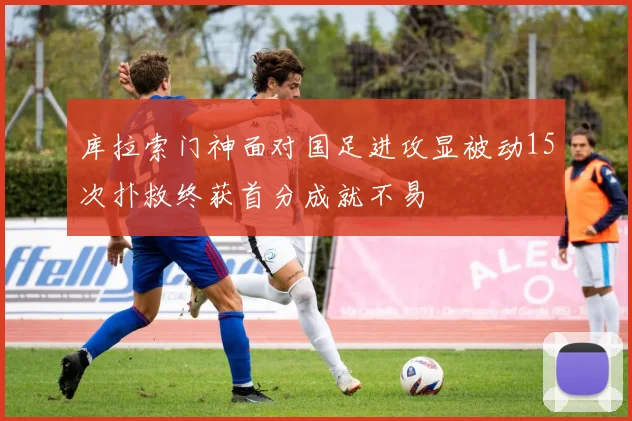 库拉索门神面对国足进攻显被动15次扑救终获首分成就不易